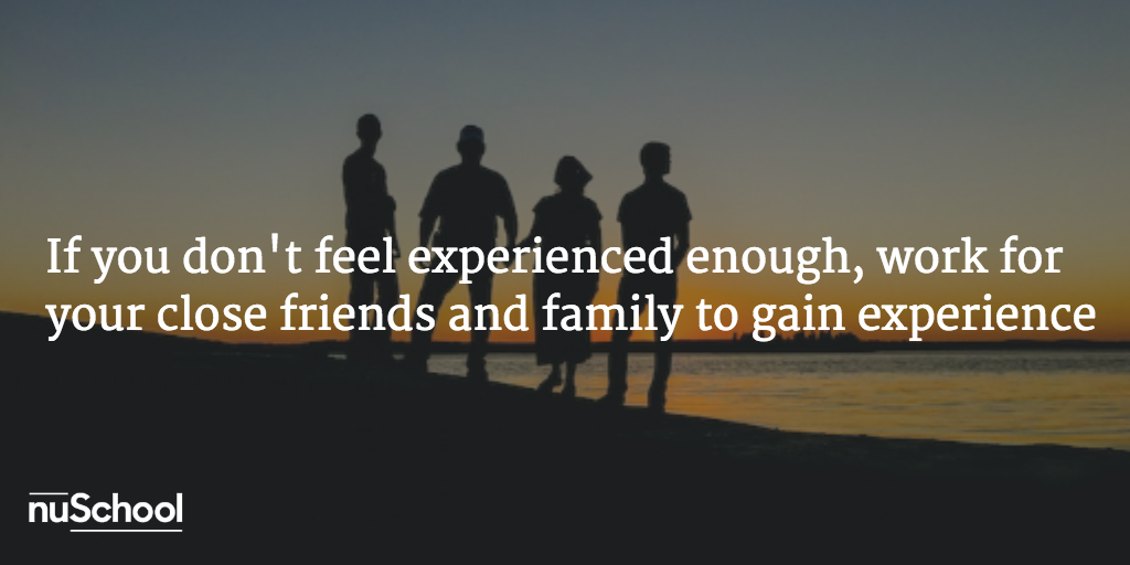 If you don't feel experienced enough work for your close friends and family to gain experience